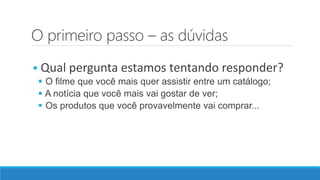 O primeiro passo – as dúvidas
 Qual pergunta estamos tentando responder?
 O filme que você mais quer assistir entre um catálogo;
 A notícia que você mais vai gostar de ver;
 Os produtos que você provavelmente vai comprar...
 