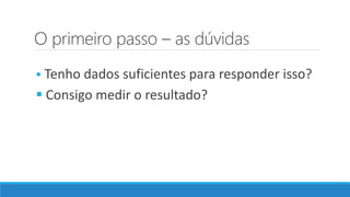 O primeiro passo – as dúvidas
 Tenho dados suficientes para responder isso?
 Consigo medir o resultado?
 
