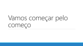 Vamos começar pelo
começo
 