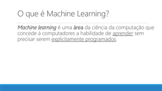 O que é Machine Learning?
Machine learning é uma área da ciência da computação que
concede à computadores a habilidade de aprender sem
precisar serem explicitamente programados.
 