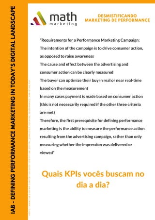 IAB-DEFININGPERFORMANCEMARKETINGINTODAY’SDIGITALLANDSCAPE DESMISTIFICANDO
MARKETING DE PERFORMANCE
HTTPS://WWW.IAB.COM/WP-CONTENT/UPLOADS/2015/07/IAB_DIGITAL_SIMPLIFIED_DEFINING_PERFORMANCE_MARKETING.PDF
“Requirements for a Performance Marketing Campaign:
The intention of the campaign is to drive consumer action,
as opposed to raise awareness
The cause and effect between the advertising and
consumer action can be clearly measured
The buyer can optimize their buy in real or near real-time
based on the measurement
In many cases payment is made based on consumer action
(this is not necessarily required if the other three criteria
are met)
Therefore, the first prerequisite for defining performance
marketing is the ability to measure the performance action
resulting from the advertising campaign, rather than only
measuring whether the impression was delivered or
viewed”
Quais KPIs vocês buscam no
dia a dia?
 