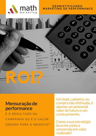 Um lead, cadastro, ou
compra não efetivada, é
apenas um potencial
valor de futuro e um
custo presente.
Como a sua estratégia
leva em conta a
conversão em valor
realizado?
ROI?
DESMISTIFICANDO
MARKETING DE PERFORMANCE
Mensuração de
performance
É O RESULTADO DA
CAMPANHA OU É O VALOR
GERADO PARA O NEGÓCIO?
 