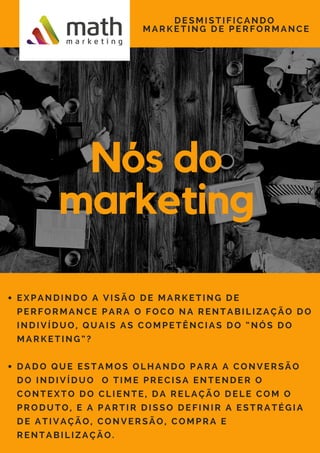 Nós do
marketing
DESMISTIFICANDO
MARKETING DE PERFORMANCE
EXPANDINDO A VISÃO DE MARKETING DE
PERFORMANCE PARA O FOCO NA RENTABILIZAÇÃO DO
INDIVÍDUO, QUAIS AS COMPETÊNCIAS DO “NÓS DO
MARKETING”?
DADO QUE ESTAMOS OLHANDO PARA A CONVERSÃO
DO INDIVÍDUO  O TIME PRECISA ENTENDER O
CONTEXTO DO CLIENTE, DA RELAÇÃO DELE COM O
PRODUTO, E A PARTIR DISSO DEFINIR A ESTRATÉGIA
DE ATIVAÇÃO, CONVERSÃO, COMPRA E
RENTABILIZAÇÃO. 
 