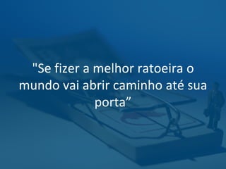 "Se fizer a melhor ratoeira o
mundo vai abrir caminho até sua
porta”
 