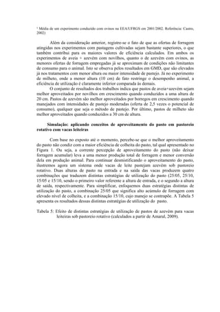 ³ Média de um experimento conduzido com ovinos na EEA/UFRGS em 2001/2002. Referência: Castro,
2002)
Além da consideração anterior, registre-se o fato de que as ofertas de forragem
atingidas nos experimentos com pastagens cultivadas sejam bastante superiores, o que
também contribui para os maiores valores de eficiência calculados. Em ambos os
experimentos de aveia + azevém com novilhos, quanto o de azevém com ovinos, as
menores ofertas de forragem empregadas já se aproximam de condições não limitantes
de consumo para o animal. Isto se observa pelos resultados em GMD, que são elevados
já nos tratamentos com menor altura ou maior intensidade de pastejo. Já no experimento
de milheto, onde a menor altura (10 cm) de fato restringe o desempenho animal, a
eficiência de utilização é claramente inferior comparada às demais.
O conjunto de resultados dos trabalhos indica que pastos de aveia+azevém sejam
melhor aproveitados por novilhos em crescimento quando conduzidos a uma altura de
20 cm. Pastos de azevém são melhor aproveitados por borregos em crescimento quando
manejados com intensidades de pastejo moderadas (oferta de 2,5 vezes o potencial de
consumo), qualquer que seja o método de pastejo. Por último, pastos de milheto são
melhor aproveitados quando conduzidos a 30 cm de altura.
Simulação: aplicando conceitos de aproveitamento do pasto em pastoreio
rotativo com vacas leiteiras
Com base no exposto até o momento, percebe-se que o melhor aproveitamento
do pasto não condiz com a maior eficiência de colheita do pasto, tal qual apresentado no
Figura 1. Ou seja, a corrente percepção de aproveitamento do pasto (não deixar
forragem acumular) leva a uma menor produção total de forragem e menor conversão
dela em produção animal. Para continuar desmistificando o aproveitamento do pasto,
ilustremos agora um sistema onde vacas de leite pastejam azevém sob pastoreio
rotativo. Duas alturas de pasto na entrada e na saída das vacas produzem quatro
combinações que traduzem distintas estratégias de utilização do pasto (25/05, 25/10,
15/05 e 15/10, sendo o primeiro valor referente a altura de entrada, e o segundo a altura
de saída, respectivamente. Para simplificar, enfoquemos duas estratégias distintas de
utilização do pasto, a combinação 25/05 que significa alto acúmulo de forragem com
elevado nível de colheita, e a combinação 15/10, cujo manejo se contrapõe. A Tabela 5
apresenta os resultados dessas distintas estratégias de utilização do pasto.
Tabela 5: Efeito de distintas estratégias de utilização de pastos de azevém para vacas
leiteiras sob pastoreio rotativo (calculados a partir de Amaral, 2009).
 
