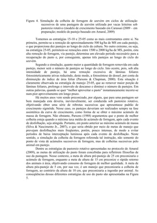 Figura 4. Simulação da colheita de forragem de azevém em ciclos de utilização
sucessivos de uma pastagem de azevém utilizada por vacas leiteiras sob
pastoreio rotativo (modelo de crescimento baseado em Carassai (2009 – em
preparação; modelo de pastejo baseado em Amaral, 2009)
Tomemos as estratégias 15-10 e 25-05 como as mais contrastantes entre si. Na
primeira, permite-se a remoção de aproximadamente 500 kg/ha de MS em cada pastejo,
o que proporciona dez pastejos ao longo do ciclo da cultura. No outro extremo, ou seja,
na estratégia 25-05, permitem-se remoções entre 1500 a 2000 kg/ha de MS, porém, esta
alta remoção de forragem, via pastejo, determina um elevado período necessário para a
recuperação do pasto e, por conseguinte, apenas três pastejos ao longo do ciclo do
azevém.
Segundo a simulação, quanto maior a quantidade de forragem removida em cada
pastejo, menor será o número de pastejos ao longo do ciclo. Isto ocorre, pois, sob alta
intensidade de pastejo, há uma remoção excessiva de lâminas foliares
fotossinteticamente ativas reduzindo, deste modo, a fotossíntese do dossel, por conta da
diminuição do índice de área foliar (Parsons & Chapman, 2000). Esta situação é
claramente observada na estratégia de manejo 25-05, que ao remover maior porção de
lâminas foliares, prolonga o intervalo de descanso e diminui o número de pastejos. Em
outras palavras, quando se quer “melhor aproveitar o pasto” instantaneamente incorre-se
num pior aproveitamento em longo prazo.
Há muitos anos vem sendo preconizado, por alguns, que para uma pastagem ser
bem manejada esta deveria, inevitavelmente, ser conduzida sob pastoreio rotativo,
objetivando obter uma série de rebrotas sucessivas que apresentasse padrão de
crescimento sigmóide. Nesse caso, os pastejos deveriam ser realizados sempre na fase
assintótica da curva de crescimento, como forma de se obter o máximo acúmulo de
massa de forragem. Não obstante, Parsons (1988) argumentou que o ponto de melhor
colheita esteja quando a máxima taxa média de acúmulo de forragem, após cada evento
de desfolhação, seja atingida. Portanto, em ponto anterior ao máximo acúmulo de massa
(Silva & Nascimento Jr., 2007), o que seria obtido por meio de metas de manejo que
prevejam desfolhações mais freqüentes, porém, pouco intensas, de modo a evitar
períodos de baixa interceptação luminosa após cada evento de desfolhação. Neste
sentido, a simulação da colheita da forragem referenda tal instrução, não somente do
ponto de vista de acúmulos sucessivos de forragem, mas de colheitas sucessivas pelo
animal em pastejo.
Dentre as estratégias de pastoreio rotativo apresentadas no protocolo de Amaral
(2009), as metas de utilização do pasto foram concebidas para refletirem filosofias de
uso da pastagem. Nesse contexto, a meta de altura pré-pastejo de 25 cm preconizaria o
acúmulo de forragem, enquanto a meta de altura de 15 cm preconize o rápido retorno
dos animais à área, objetivando consumo de forragem de melhor qualidade. A meta de
altura pós-pastejo de 5 cm, por sua vez, é um manejo que preconizaria a colheita de
forragem, ao contrário da altura de 10 cm, que preconizaria a ingestão por animal. As
conseqüências dessas diferentes estratégias de uso do pasto são apresentadas na Figura
5.
 