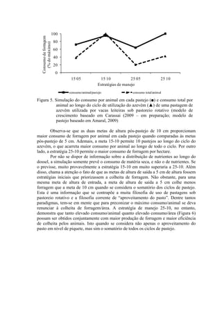 0
20
40
60
80
100
15 05 15 10 25 05 25 10
Consumodeforragem
(%domáximo)
Estratégias de manejo
consumo/animal/pastejo consumo total/animal
Figura 5. Simulação do consumo por animal em cada pastejo (■) e consumo total por
animal ao longo do ciclo de utilização do azevém (▲) de uma pastagem de
azevém utilizada por vacas leiteiras sob pastoreio rotativo (modelo de
crescimento baseado em Carassai (2009 – em preparação; modelo de
pastejo baseado em Amaral, 2009)
Observa-se que as duas metas de altura pós-pastejo de 10 cm proporcionam
maior consumo de forragem por animal em cada pastejo quando comparadas às metas
pós-pastejo de 5 cm. Ademais, a meta 15-10 permite 10 pastejos ao longo do ciclo do
azevém, o que acarreta maior consumo por animal ao longo de todo o ciclo. Por outro
lado, a estratégia 25-10 permite o maior consumo de forragem por hectare.
Por não se dispor de informação sobre a distribuição de nutrientes ao longo do
dossel, a simulação somente prevê o consumo de matéria seca, e não o de nutrientes. Se
o previsse, muito provavelmente a estratégia 15-10 em muito superaria a 25-10. Além
disso, chama a atenção o fato de que as metas de altura de saída a 5 cm de altura fossem
estratégias iniciais que priorizassem a colheita de forragem. Não obstante, para uma
mesma meta de altura de entrada, a meta de altura de saída a 5 cm colhe menos
forragem que a meta de 10 cm quando se considera o somatório dos ciclos de pastejo.
Esta é uma informação que se contrapõe a muita filosofia de uso de pastagens sob
pastoreio rotativo e a filosofia corrente de “aproveitamento do pasto”. Dentre tantos
paradigmas, tem-se em mente que para preconizar o máximo consumo/animal se deva
renunciar à colheita de forragem/área. A estratégia de manejo 25-10, no entanto,
demonstra que tanto elevado consumo/animal quanto elevado consumo/área (Figura 6)
possam ser obtidos conjuntamente com maior produção de forragem e maior eficiência
de colheita pelos animais. Isto quando se considera não apenas o aproveitamento do
pasto em nível de piquete, mas sim o somatório de todos os ciclos de pastejo.
 