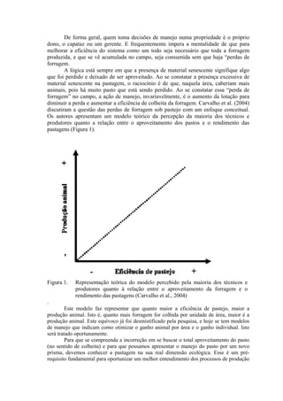 De forma geral, quem toma decisões de manejo numa propriedade é o próprio
dono, o capataz ou um gerente. E frequentemente impera a mentalidade de que para
melhorar a eficiência do sistema como um todo seja necessário que toda a forragem
produzida, e que se vê acumulada no campo, seja consumida sem que haja “perdas de
forragem.
A lógica está sempre em que a presença de material senescente signifique algo
que foi perdido e deixado de ser aproveitado. Ao se constatar a presença excessiva de
material senescente na pastagem, o raciocínio é de que, naquela área, caberiam mais
animais, pois há muito pasto que está sendo perdido. Ao se constatar essa “perda de
forragem” no campo, a ação de manejo, invariavelmente, é o aumento da lotação para
diminuir a perda e aumentar a eficiência de colheita da forragem. Carvalho et al. (2004)
discutiram a questão das perdas de forragem sob pastejo com um enfoque conceitual.
Os autores apresentam um modelo teórico da percepção da maioria dos técnicos e
produtores quanto a relação entre o aproveitamento dos pastos e o rendimento das
pastagens (Figura 1).
Figura 1. Representação teórica do modelo percebido pela maioria dos técnicos e
produtores quanto à relação entre o aproveitamento da forragem e o
rendimento das pastagens (Carvalho et al., 2004)
.
Este modelo faz representar que quanto maior a eficiência de pastejo, maior a
produção animal. Isto é, quanto mais forragem for colhida por unidade de área, maior é a
produção animal. Este equívoco já foi desmistificado pela pesquisa, e hoje se tem modelos
de manejo que indicam como otimizar o ganho animal por área e o ganho individual. Isto
será tratado oportunamente.
Para que se compreenda a incorreção em se buscar o total aproveitamento do pasto
(no sentido de colheita) e para que possamos apresentar o manejo do pasto por um novo
prisma, devemos conhecer a pastagem na sua real dimensão ecológica. Esse é um pré-
requisito fundamental para oportunizar um melhor entendimento dos processos de produção
 