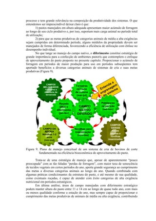 processo e tem grande relevância na composição da produtividade dos sistemas. O que
entendemos ser imprescindível deixar claro é que:
1) pastos manejados em altura adequada apresentam maior acúmulo de forragem
ao longo de seu ciclo produtivo e, por isso, suportam mais carga animal no período total
de utilização;
2) para que as metas produtivas de categorias animais de média a alta exigências
sejam cumpridas em determinado período, alguns módulos da propriedade devem ser
manejados de forma diferenciada, favorecendo a eficiência de utilização com ênfase no
desempenho individual.
No que tange ao manejo do campo nativo, o diferimento constitui estratégia de
grande importância para a confecção de ambientes pastoris que contemplem o enfoque
de aproveitamento do pasto proposto no presente capítulo. Proporcionar o acúmulo de
forragem em períodos de maior produção para uso em períodos subseqüentes tem
aportado benefícios a diversas categorias animais de sistemas de cria e suas metas
produtivas (Figura 9).
Entenda a
engrenagem
do sistema
Terneiras
no vazio
de outono
(mar-jul)
CAMPO
NATIVO
DIFERIDO
Roçada
(dez) e
diferimento
(jan-fev)
CAMPOS
GERAIS
Vacas
adultas e
novilhas
inseminadas
CAMPO DA
RECRIA
Novilhas 1-2
anos
(nov-out)
CAMPOS
MELHORADOS
1º inverno e
desmame da
terneirada
Primíparas
na parição
(set-nov)
Novilhas para
inseminação
(nov-dez)
Figura 9. Plano de manejo conceitual de um sistema de cria de bovinos de corte
fundamentado na eficiência bioeconômica do aproveitamento do pasto.
Trata-se de uma estratégia de manejo que, apesar de aparentemente “pouco
preocupada” com as tão faladas “perdas de forragem”, com maior taxa de senescência
de tecidos vegetais em certos períodos do ano, aporta grande segurança ao cumprimento
das metas a diversas categorias animais ao longo do ano. Quando combinada com
algumas práticas condicionantes da estrutura do pasto, e até mesmo de sua qualidade,
como eventuais roçadas, é capaz de atender com êxito categorias de alta exigência
nutricional em períodos estratégicos.
Em última análise, áreas de campo manejadas com diferimento estratégico
podem manter altura do pasto entre 11 e 14 cm ao longo de quase todo ano, com mais
ou menos qualidade conforme a estação do ano, mas sempre capaz de proporcionar o
cumprimento das metas produtivas de animais de média ou alta exigência, contribuindo
 