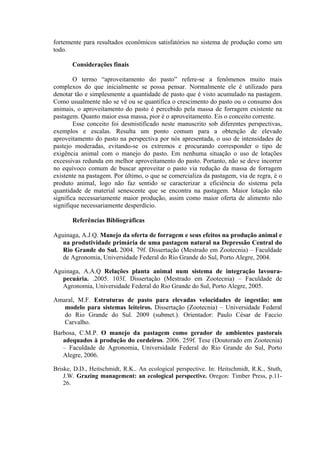 fortemente para resultados econômicos satisfatórios no sistema de produção como um
todo.
Considerações finais
O termo “aproveitamento do pasto” refere-se a fenômenos muito mais
complexos do que inicialmente se possa pensar. Normalmente ele é utilizado para
denotar tão e simplesmente a quantidade de pasto que é visto acumulado na pastagem.
Como usualmente não se vê ou se quantifica o crescimento do pasto ou o consumo dos
animais, o aproveitamento do pasto é percebido pela massa de forragem existente na
pastagem. Quanto maior essa massa, pior é o aproveitamento. Eis o conceito corrente.
Esse conceito foi desmistificado neste manuscrito sob diferentes perspectivas,
exemplos e escalas. Resulta um ponto comum para a obtenção de elevado
aproveitamento do pasto na perspectiva por nós apresentada, o uso de intensidades de
pastejo moderadas, evitando-se os extremos e procurando corresponder o tipo de
exigência animal com o manejo do pasto. Em nenhuma situação o uso de lotações
excessivas redunda em melhor aproveitamento do pasto. Portanto, não se deve incorrer
no equívoco comum de buscar aproveitar o pasto via redução da massa de forragem
existente na pastagem. Por último, o que se comercializa da pastagem, via de regra, é o
produto animal, logo não faz sentido se caracterizar a eficiência do sistema pela
quantidade de material senescente que se encontra na pastagem. Maior lotação não
significa necessariamente maior produção, assim como maior oferta de alimento não
signifique necessariamente desperdício.
Referências Bibliográficas
Aguinaga, A.J.Q. Manejo da oferta de forragem e seus efeitos na produção animal e
na produtividade primária de uma pastagem natural na Depressão Central do
Rio Grande do Sul. 2004. 79f. Dissertação (Mestrado em Zootecnia) – Faculdade
de Agronomia, Universidade Federal do Rio Grande do Sul, Porto Alegre, 2004.
Aguinaga, A.A.Q Relações planta animal num sistema de integração lavoura-
pecuária. .2005. 103f. Dissertação (Mestrado em Zootecnia) – Faculdade de
Agronomia, Universidade Federal do Rio Grande do Sul, Porto Alegre, 2005.
Amaral, M.F. Estruturas de pasto para elevadas velocidades de ingestão: um
modelo para sistemas leiteiros. Dissertação (Zootecnia) – Universidade Federal
do Rio Grande do Sul. 2009 (submet.). Orientador: Paulo César de Faccio
Carvalho.
Barbosa, C.M.P. O manejo da pastagem como gerador de ambientes pastorais
adequados à produção do cordeiros. 2006. 259f. Tese (Doutorado em Zootecnia)
– Faculdade de Agronomia, Universidade Federal do Rio Grande do Sul, Porto
Alegre, 2006.
Briske, D.D., Heitschmidt, R.K.. An ecological perspective. In: Heitschmidt, R.K., Stuth,
J.W. Grazing management: an ecological perspective. Oregon: Timber Press, p.11-
26.
 