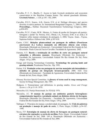 Carvalho, P. C. F., Batello, C. Access to land, livestock production and ecosystem
conservation in the Brazilian Campos biome: The natural grasslands dilemma.
Livestock Science. , v.120, p.158 - 162, 2009.
Carvalho, P.C.F.; Soares, A.B.; Garcia, E.N. et al. Herbage allowance and species
diversity in native pastures. In: International Rangeland Congress, 7., 2003, Durban.
Proceedings.... Durban: Document Transformation Techonology Congress, 2003.
p.858-859.
Carvalho, P.C.F.; Canto, M.W.; Moraes, A. Fontes de perdas de forragem sob pastejo:
forragems e perde? In: Pereira, O.G.; Obeid, J.A.; Fonseca, D.M. et al. (Eds.). II
Simpósio sobre manejo estratégico de pastagem, 2, 2004, Viçosa. Anais…Viçosa,
Suprema Gráfica e Editora Ltda. 2004. p.387-418.
Castro, C.R.C. Relações planta-animal em pastagem de milheto (Pennisteum
americanum (L.) Leeke.) manejada em diferentes alturas com ovinos.
Dissertação (Mestrado em Zootecnia) - Universidade Federal do Rio Grande do Sul.
Orientador: Paulo César de Faccio Carvalho. Faculdade de Agronomia. 2002.
Ferreira, E.T. Recria e terminação de novilhos de corte em pastagem natural
submetida a diferentes manejos. Dissertação (Mestrado Em Zootecnia) –
Faculdade De Agronomia, Universidade Federal Do Rio Grande Do Sul, Porto
Alegre. 143 p, 2009.
Forage and Grazing Terminology Committee. Terminology for grazing lands and
grazing animals. Pocahontas Press Inc. 38p. 1991.
Freitas, F.K. Produção ovina em pastagem de azevém manejado sob intensidades e
métodos de pastejo em integração lavoura-pecuária. 2008. 162f. Tese
(Doutorado em Zootecnia) – Faculdade de Agronomia, Universidade Federal do Rio
Grande do Sul, Porto Alegre, 2008.
Glossary Revision Special Committee. A glossary of terms used in range management.
Society for Range Management. 20p. 1989.
Hodgson, J. Nomenclature and definitions in grazing studies. Grass and Forage
Science, v.34, p.11-18. 1979.
Maraschin, G.E. Pastejo Rotacionado. In: FEALQ. 1976.
Mezzalira, J.C. O manejo do pastejo em ambientes pastoris heterogêneos:
comportamento ingestivo e produção animal em distintas ofertas de forragem.
Dissertação (Mestrado Em Zootecnia) – Faculdade De Agronomia, Universidade
Federal Do Rio Grande Do Sul, Porto Alegre. 159 p, 2009.
Nabinger, C. Princípios de manejo e produtividade de pastagens. In: Ciclo de palestras
em produção e manejo de gado de corte, 3, Porto Alegre, ULBRA. p.54-107.
1998.
Neves, F.P. Estratégias de manejo da oferta de forragem em pastagem natural:
estrutura da vegetação e a recria de novilhas. Porto Alegre: Universidade Federal
do Rio Grande do Sul, 2008. 169 p. Dissertação (Mestrado em Zootecnia) -
Universidade Federal do Rio Grande do Sul, 2008.
 