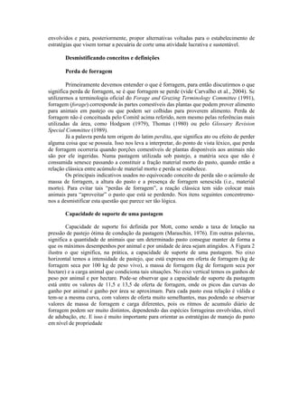 envolvidos e para, posteriormente, propor alternativas voltadas para o estabelecimento de
estratégias que visem tornar a pecuária de corte uma atividade lucrativa e sustentável.
Desmistificando conceitos e definições
Perda de forragem
Primeiramente devemos entender o que é forragem, para então discutirmos o que
significa perda de forragem, se é que forragem se perde (vide Carvalho et al., 2004). Se
utilizarmos a terminologia oficial do Forage and Grazing Terminology Committee (1991),
forragem (forage) corresponde às partes comestíveis das plantas que podem prover alimento
para animais em pastejo ou que podem ser colhidas para proverem alimento. Perda de
forragem não é conceituada pelo Comitê acima referido, nem mesmo pelas referências mais
utilizadas da área, como Hodgson (1979), Thomas (1980) ou pelo Glossary Revision
Special Committee (1989).
Já a palavra perda tem origem do latim perdita, que significa ato ou efeito de perder
alguma coisa que se possuía. Isso nos leva a interpretar, do ponto de vista léxico, que perda
de forragem ocorreria quando porções comestíveis de plantas disponíveis aos animais não
são por ele ingeridas. Numa pastagem utilizada sob pastejo, a matéria seca que não é
consumida senesce passando a constituir a fração material morto do pasto, quando então a
relação clássica entre acúmulo de material morto e perda se estabelece.
Os principais indicativos usados no equivocado conceito de perda são o acúmulo de
massa de forragem, a altura do pasto e a presença de forragem senescida (i.e., material
morto). Para evitar tais “perdas de forragem”, a reação clássica tem sido colocar mais
animais para “aproveitar” o pasto que está se perdendo. Nos itens seguintes concentremo-
nos a desmistificar esta questão que parece ser tão lógica.
Capacidade de suporte de uma pastagem
Capacidade de suporte foi definida por Mott, como sendo a taxa de lotação na
pressão de pastejo ótima de condução da pastagem (Maraschin, 1976). Em outras palavras,
significa a quantidade de animais que um determinado pasto consegue manter de forma a
que os máximos desempenhos por animal e por unidade de área sejam atingidos. A Figura 2
ilustra o que significa, na prática, a capacidade de suporte de uma pastagem. No eixo
horizontal temos a intensidade de pastejo, que está expressa em oferta de forragem (kg de
forragem seca por 100 kg de peso vivo), a massa de forragem (kg de forragem seca por
hectare) e a carga animal que condiciona tais situações. No eixo vertical temos os ganhos de
peso por animal e por hectare. Pode-se observar que a capacidade de suporte da pastagem
está entre os valores de 11,5 e 13,5 de oferta de forragem, onde os picos das curvas do
ganho por animal e ganho por área se aproximam. Para cada pasto essa relação é válida e
tem-se a mesma curva, com valores de oferta muito semelhantes, mas podendo se observar
valores de massa de forragem e carga diferentes, pois os ritmos de acumulo diário de
forragem podem ser muito distintos, dependendo das espécies forrageiras envolvidas, nível
de adubação, etc. E isso é muito importante para orientar as estratégias de manejo do pasto
em nível de propriedade
 