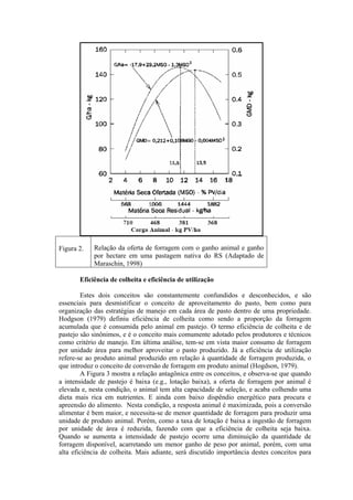 Figura 2. Relação da oferta de forragem com o ganho animal e ganho
por hectare em uma pastagem nativa do RS (Adaptado de
Maraschin, 1998)
Eficiência de colheita e eficiência de utilização
Estes dois conceitos são constantemente confundidos e desconhecidos, e são
essenciais para desmistificar o conceito de aproveitamento do pasto, bem como para
organização das estratégias de manejo em cada área de pasto dentro de uma propriedade.
Hodgson (1979) definiu eficiência de colheita como sendo a proporção da forragem
acumulada que é consumida pelo animal em pastejo. O termo eficiência de colheita e de
pastejo são sinônimos, e é o conceito mais comumente adotado pelos produtores e técnicos
como critério de manejo. Em última análise, tem-se em vista maior consumo de forragem
por unidade área para melhor aproveitar o pasto produzido. Já a eficiência de utilização
refere-se ao produto animal produzido em relação à quantidade de forragem produzida, o
que introduz o conceito de conversão de forragem em produto animal (Hogdson, 1979).
A Figura 3 mostra a relação antagônica entre os conceitos, e observa-se que quando
a intensidade de pastejo é baixa (e.g., lotação baixa), a oferta de forragem por animal é
elevada e, nesta condição, o animal tem alta capacidade de seleção, e acaba colhendo uma
dieta mais rica em nutrientes. E ainda com baixo dispêndio energético para procura e
apreensão do alimento. Nesta condição, a resposta animal é maximizada, pois a conversão
alimentar é bem maior, e necessita-se de menor quantidade de forragem para produzir uma
unidade de produto animal. Porém, como a taxa de lotação é baixa a ingestão de forragem
por unidade de área é reduzida, fazendo com que a eficiência de colheita seja baixa.
Quando se aumenta a intensidade de pastejo ocorre uma diminuição da quantidade de
forragem disponível, acarretando um menor ganho de peso por animal, porém, com uma
alta eficiência de colheita. Mais adiante, será discutido importância destes conceitos para
 