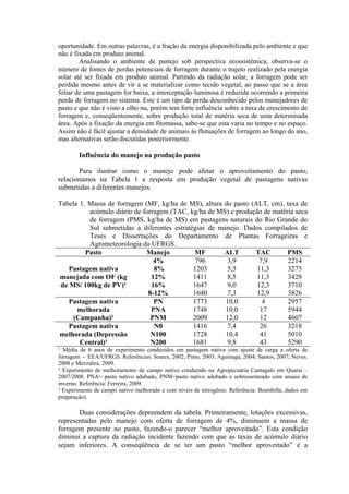 oportunidade. Em outras palavras, é a fração da energia disponibilizada pelo ambiente e que
não é fixada em produto animal.
Analisando o ambiente de pastejo sob perspectiva ecossistêmica, observa-se o
número de fontes de perdas potenciais de forragem durante o trajeto realizado pela energia
solar até ser fixada em produto animal. Partindo da radiação solar, a forragem pode ser
perdida mesmo antes de vir a se materializar como tecido vegetal, ao passo que se a área
foliar de uma pastagem for baixa, a interceptação luminosa é reduzida ocorrendo a primeira
perda de forragem no sistema. Este é um tipo de perda desconhecido pelos manejadores de
pasto e que não é visto a olho nu, porém tem forte influência sobre a taxa de crescimento de
forragem e, conseqüentemente, sobre produção total de matéria seca de uma determinada
área. Após a fixação da energia em fitomassa, sabe-se que esta varia no tempo e no espaço.
Assim não é fácil ajustar a densidade de animais às flutuações de forragem ao longo do ano,
mas alternativas serão discutidas posteriormente.
Influência do manejo na produção pasto
Para ilustrar como o manejo pode afetar o aproveitamento do pasto,
relacionamos na Tabela 1 a resposta em produção vegetal de pastagens nativas
submetidas a diferentes manejos.
Tabela 1. Massa de forragem (MF, kg/ha de MS), altura do pasto (ALT, cm), taxa de
acúmulo diário de forragem (TAC, kg/ha de MS) e produção de matéria seca
de forragem (PMS, kg/ha de MS) em pastagens naturais do Rio Grande do
Sul submetidas a diferentes estratégias de manejo. Dados compilados de
Teses e Dissertações do Departamento de Plantas Forrageiras e
Agrometeorologia da UFRGS.
Pasto Manejo MF ALT TAC PMS
Pastagem nativa
manejada com OF (kg
de MS/ 100kg de PV)¹
4% 796 3,9 7,9 2214
8% 1203 5,5 11,3 3275
12% 1411 8,5 11,3 3428
16% 1647 9,0 12,3 3710
8-12% 1640 7,3 12,9 3826
Pastagem nativa
melhorada
(Campanha)²
PN 1773 10,0 4 2957
PNA 1748 10,0 17 5944
PNM 2009 12,0 12 4607
Pastagem nativa
melhorada (Depressão
Central)³
N0 1416 7,4 26 3218
N100 1728 10,4 41 5010
N200 1681 9,8 43 5290
¹ Média de 6 anos de experimento conduzidos em pastagem nativa com ajuste de carga a oferta de
forragem - EEA/UFRGS. Referências: Soares, 2002; Pinto, 2003; Aguinaga, 2004; Santos, 2007; Neves.
2008 e Mezzalira, 2009.
² Experimento de melhoramento de campo nativo conduzido na Agropecuária Cantagalo em Quarai –
2007/2008. PNA= pasto nativo adubado, PNM=pasto nativo adubado e sobressemeado com anuais de
inverno. Referência: Ferreira, 2009.
³ Experimento de campo nativo melhorado e com níveis de nitrogênio. Referência: Brambilla, dados em
preparação).
Duas considerações depreendem da tabela. Primeiramente, lotações excessivas,
representadas pelo manejo com oferta de forragem de 4%, diminuem a massa de
forragem presente no pasto, fazendo-o parecer “melhor aproveitado”. Esta condição
diminui a captura da radiação incidente fazendo com que as taxas de acúmulo diário
sejam inferiores. A conseqüência de se ter um pasto “melhor aproveitado” é a
 