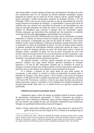 aproveitem melhor a mesma radiação incidente que está disponível. Pastagens de verão,
com metabolismo tipo C4, em situações de elevada adubação nitrogenada, atingem
produções de matéria seca da ordem de 20 t/ha. Espécies nativas, quando tratadas de
forma equivalente, também demonstram potencial de produção próximo a 20 t/ha
(Nabinger, 1998), o que nos faz concluir que tudo se trata de oportunidade de converter
energia luminosa em produção de forragem1
. A oportunidade é expressa pela oferta de
radiação solar, que somente será convertida em forragem se for interceptada por uma
massa de forragem abundante em folhas que tenha a sua disposição água e nutrientes
também em abundância para converter a radiação solar em crescimento vegetal.
Portanto, pastagens que apresentam baixa produção por não possuírem as condições
acima descritas não estão aproveitando as oportunidades de crescimento.
Da mesma forma que o demonstrado em campo nativo, intensidades de pastejo
moderadas se refletem em maiores massas de forragem que, por sua vez, oportunizam
maior crescimento. Considerando que cada um dos pastos da Tabela 2, num mesmo
trabalho, receba a mesma adubação, a diferença de produção, quando observada, refere-
se unicamente ao efeito da intensidade de pastejo. Ou seja, em última análise refletem
as distintas condições de interceptação luminosa criadas pelo manejo de cargas e seu
efeito na massa de forragem presente no pasto. De forma geral, menor a massa de
forragem, menor a produção do pasto. No caso de pastos associados de aveia com
azevém, alturas de manejo acima de 10 cm já oportunizam elevado crescimento, o que
nos faz concluir que tal manejo represente uma situação de intensidade de pastejo
moderado e interceptação luminosa próxima do máximo.
No segundo exemplo, o azevém, quando manejado por anos sucessivos em
pastoreio contínuo com carga animal leniente, apresenta produções de forragem
superiores a 10 t/ha de MS. Interessante constatar que as condições de massa de
forragem e de altura do pasto são similares quando a mesma carga animal é aplicada sob
pastoreio rotativo, não obstante isto redunde em menor produção de forragem.
Já o milheto, a despeito de que sejam dados de uma única estação de
crescimento, é onde melhor se visualiza os efeitos da intensidade de pastejo sobre a
produção de forragem. Uma altura superior a 20 cm aliado a uma massa de forragem
superior a 2.500 kg/ha de MS é condição necessária para se atingir produções próximas
a 20 t/ha de MS. Novamente, ressalte-se o fato de que cargas elevadas, que procurem
melhor aproveitar o pasto e o mantenha a 10 cm redundem em redução da produção de
forragem pela metade. Mais uma vez, no sentido inverso isso equivale a ganhar outra
propriedade.
Influência do manejo na produção animal
Enfoquemos agora o efeito do manejo na produção animal do mesmo conjunto
de experimentos anteriormente apresentados. A Tabela 3 demonstra que quando o
campo nativo não é adubado ou melhorado, cargas elevadas impingem menor ganho de
peso por animal e por unidade de área, pois há grande competição (maior lotação) por
forragem em quantidade limitante (baixa massa de forragem).
Tabela 3: Ganho médio diário (GMD, kg/ha de PV), carga animal (CA, kg/ha de PV),
ganho de peso por área (GP, kg/ha de PV) e eficiência de utilização (kg de
1
Deve-se considerar que, para o cálculo da produção de forragem em pastos perenes como o campo
nativo, somam-se todas as taxas de acúmulo, não incluindo a massa de forragem existente no início da
estação de crescimento. Já para o cálculo da produção de pastos anuais essa massa inicial é incluída, o
que explica uma parte da diferença expressiva entre as produções da pastagem nativa e da cultivada.
 