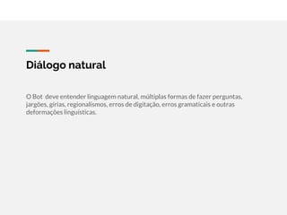 Diálogo natural
O Bot deve entender linguagem natural, múltiplas formas de fazer perguntas,
jargões, gírias, regionalismos, erros de digitação, erros gramaticais e outras
deformações linguísticas.
 