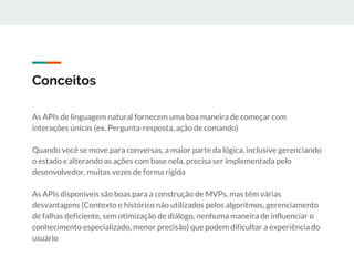 Conceitos
As APIs de linguagem natural fornecem uma boa maneira de começar com
interações únicas (ex. Pergunta-resposta, ação de comando)
Quando você se move para conversas, a maior parte da lógica, inclusive gerenciando
o estado e alterando as ações com base nela, precisa ser implementada pelo
desenvolvedor, muitas vezes de forma rígida
As APIs disponíveis são boas para a construção de MVPs, mas têm várias
desvantagens (Contexto e histórico não utilizados pelos algoritmos, gerenciamento
de falhas deficiente, sem otimização de diálogo, nenhuma maneira de influenciar o
conhecimento especializado, menor precisão) que podem dificultar a experiência do
usuário
 