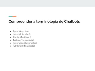 Compreender a terminologia de Chatbots
● Agents(Agentes)
● Intents(Intenções)
● Entities(Entidades)
● Training(Treinamento)
● Integrations(Integrações)
● Fulfillment (Realização)
 