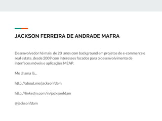 JACKSON FERREIRA DE ANDRADE MAFRA
Desenvolvedor há mais de 20 anos com background em projetos de e-commerce e
real estate, desde 2009 com interesses focados para o desenvolvimento de
interfaces móveis e aplicações MEAP.
Me chama lá...
http://about.me/jacksonfdam
http://linkedin.com/in/jacksonfdam
@jacksonfdam
 