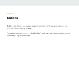 Entities
Entities são objetos que ajudam o agente a interpretar linguagem natural e não
apenas frases pré-programadas.
Se você criar uma entity denominada “doce”, onde vai especificar os doces que sua
loja vende e alguns sinónimos.
 