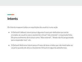Intents
Os Intents mapeam todas as requisições do usuário à uma ação.
● O Default Fallback Intent possui algumas frases pré-definidas que serão
enviadas ao usuário caso o assistente virtual “não entenda” a requisição feita.
Ele provavelmente dirá coisas como “Não entendi”, “Ainda não fui programado
para responder isso”, etc.
● O Default Welcome Intent possui frases de boas vindas que são mostradas ao
usuário quando ele ativa o Assistente Virtual em algumas plataformas.
 