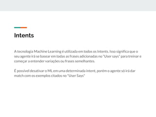 Intents
A tecnologia Machine Learning é utilizada em todos os Intents. Isso significa que o
seu agente irá se basear em todas as frases adicionadas no “User says” para treinar e
começar a entender variações ou frases semelhantes.
É possível desativar o ML em uma determinada intent, porém o agente só irá dar
match com os exemplos citados no "User Says"
 