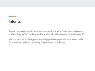 Intents
Repare que os doces serão automaticamente destacados. E além disso, veja que a
unidade de peso “Kg” também foi destacada e identificada como “sys.unit-weight”.
Isso porque o api.ai tem algumas entities já pré-criadas para facilitar a nossa vida.
Estas entities são fáceis de distinguir, pois usam o pré-fixo sys
 