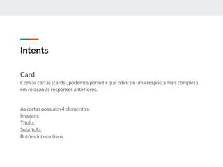 Intents
Card
Com as cartas (cards), podemos permitir que o bot dê uma resposta mais completa
em relação às responses anteriores.
As cartas possuem 4 elementos:
Imagem;
Título;
Subtítulo;
Botões interactivos.
 