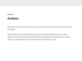 Actions
Uma ação corresponde ao passo que a nossa aplicação dará quando um Intent for
chamado.
Ações podem conter parâmetros para passar alguns detalhes extras à nossa
aplicação, quando necessário. Estes parâmetros podem ser definidos no campo
Action, quando estamos a criar um Intent na consola do api.ai
 
