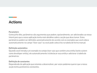 Actions
Parameters
Como já foi dito, parâmetros são argumentos que podem, opcionalmente, ser adicionados ao nosso
Intent para que a nossa aplicação tenha mais detalhes sobre a acção que deve tomar. Estes
parâmetros podem ser definidos automaticamente de acordo com os exemplos que você coloca
automaticamente no campo “User says” ou você pode colocá-los na tabela de forma manual.
Definição automática
Quando você introduz um exemplo no campo User says que contém uma entity (tanto system
como developer entity), ele automaticamente irá destacar essa entity e adicionar à tabela de
parâmetros:
Definição de constantes
Dependendo da aplicação que estamos a desenvolver, por vezes podemos querer que a nossa
acção tenha parâmetros constantes.
 