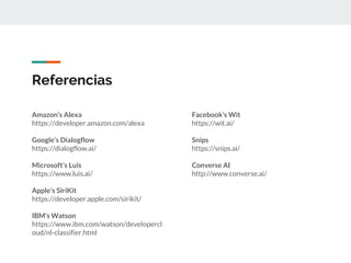 Amazon’s Alexa
https://developer.amazon.com/alexa
Google’s Dialogflow
https://dialogflow.ai/
Microsoft’s Luis
https://www.luis.ai/
Apple’s SiriKit
https://developer.apple.com/sirikit/
IBM’s Watson
https://www.ibm.com/watson/developercl
oud/nl-classifier.html
Referencias
Facebook’s Wit
https://wit.ai/
Snips
https://snips.ai/
Converse AI
http://www.converse.ai/
 