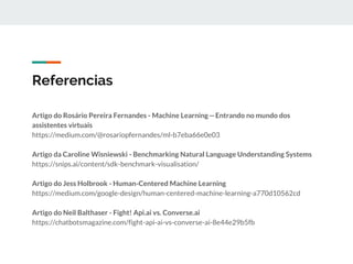 Referencias
Artigo do Rosário Pereira Fernandes - Machine Learning—Entrando no mundo dos
assistentes virtuais
https://medium.com/@rosariopfernandes/ml-b7eba66e0e03
Artigo da Caroline Wisniewski - Benchmarking Natural Language Understanding Systems
https://snips.ai/content/sdk-benchmark-visualisation/
Artigo do Jess Holbrook - Human-Centered Machine Learning
https://medium.com/google-design/human-centered-machine-learning-a770d10562cd
Artigo do Neil Balthaser - Fight! Api.ai vs. Converse.ai
https://chatbotsmagazine.com/fight-api-ai-vs-converse-ai-8e44e29b5fb
 