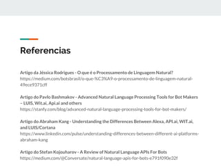 Referencias
Artigo da Jéssica Rodrigues - O que é o Processamento de Linguagem Natural?
https://medium.com/botsbrasil/o-que-%C3%A9-o-processamento-de-linguagem-natural-
49ece9371cff
Artigo do Pavlo Bashmakov - Advanced Natural Language Processing Tools for Bot Makers
– LUIS, Wit.ai, Api.ai and others
https://stanfy.com/blog/advanced-natural-language-processing-tools-for-bot-makers/
Artigo do Abraham Kang - Understanding the Differences Between Alexa, API.ai, WIT.ai,
and LUIS/Cortana
https://www.linkedin.com/pulse/understanding-differences-between-different-ai-platforms-
abraham-kang
Artigo do Stefan Kojouharov - A Review of Natural Language APIs For Bots
https://medium.com/@Conversate/natural-language-apis-for-bots-e791f090e32f
 