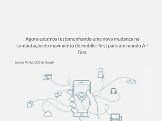 Agora estamos testemunhando uma nova mudança na
computação do movimento de mobile–first para um mundo AI-
first
Sundar Pichai, CEO de Google
 