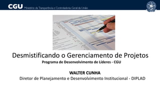 Desmistificando o Gerenciamento de Projetos
Programa de Desenvolvimento de Líderes - CGU
WALTER CUNHA
Diretor de Planejamento e Desenvolvimento Institucional - DIPLAD
 