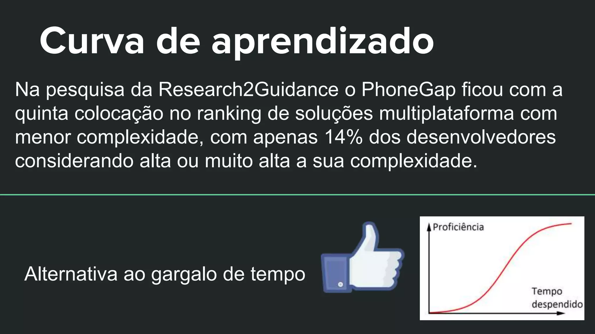 Curva de aprendizado
Na pesquisa da Research2Guidance o PhoneGap ficou com a
quinta colocação no ranking de soluções multiplataforma com
menor complexidade, com apenas 14% dos desenvolvedores
considerando alta ou muito alta a sua complexidade.
Alternativa ao gargalo de tempo
 