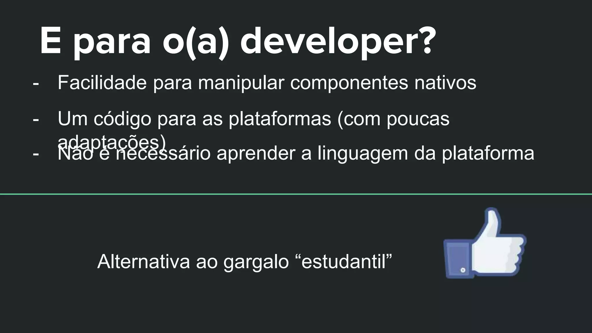 E para o(a) developer?
- Facilidade para manipular componentes nativos
- Um código para as plataformas (com poucas
adaptações)
- Não é necessário aprender a linguagem da plataforma
Alternativa ao gargalo “estudantil”
 