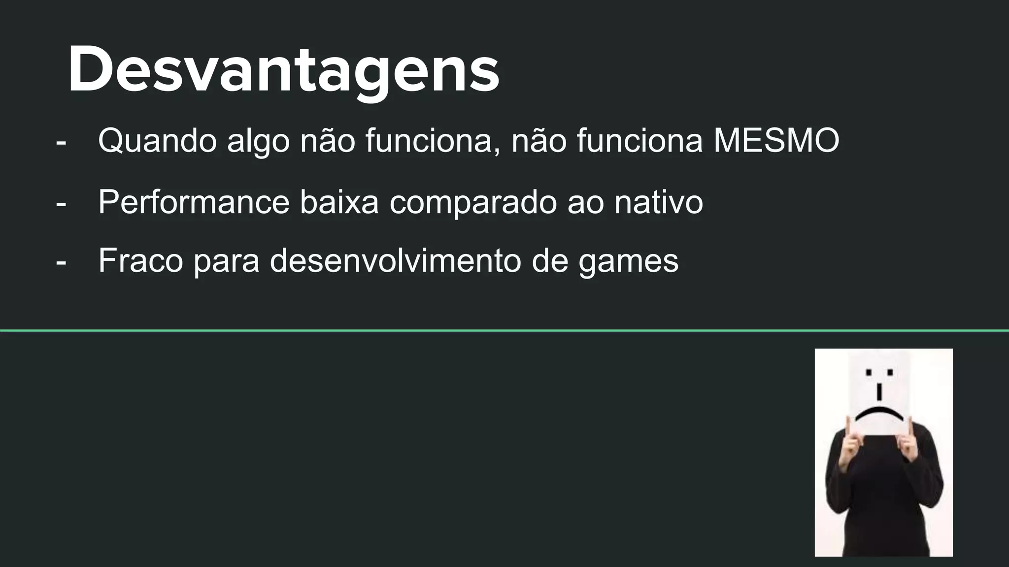 Desvantagens
- Quando algo não funciona, não funciona MESMO
- Performance baixa comparado ao nativo
- Fraco para desenvolvimento de games
 