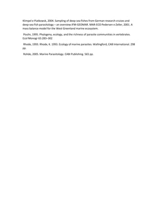 Klimpel e Piatkowsk, 2004. Sampling of deep-sea fishes from German research cruises and
deep-sea fish parasitology – an overview.IFM-GEOMAR. MAR-ECO Pedersen e Zeller, 2001. A
mass balance model for the West Greenland marine ecosystem.
Poulin, 1995. Phylogeny, ecology, and the richness of parasite communities in vertebrates.
Ecol Monogr 65:283–302
Rhode, 1993. Rhode, K. 1993. Ecology of marine parasites. Wallingford, CAB International. 298
pp.
Rohde, 2005. Marine Parasitology. CABI Publishing. 565 pp.
 