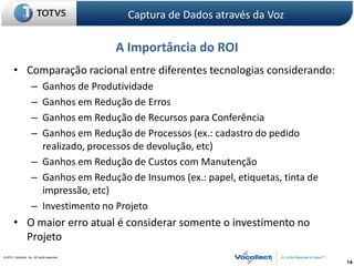 Captura de Dados através da Voz

                                               A Importância do ROI
        • Comparação racional entre diferentes tecnologias considerando:
                      – Ganhos de Produtividade
                      – Ganhos em Redução de Erros
                      – Ganhos em Redução de Recursos para Conferência
                      – Ganhos em Redução de Processos (ex.: cadastro do pedido
                        realizado, processos de devolução, etc)
                      – Ganhos em Redução de Custos com Manutenção
                      – Ganhos em Redução de Insumos (ex.: papel, etiquetas, tinta de
                        impressão, etc)
                      – Investimento no Projeto
        • O maior erro atual é considerar somente o investimento no
          Projeto
© 2010, Vocollect, Inc. All rights reserved.
                                                                                        14
 