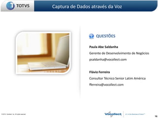 Captura de Dados através da Voz




                                                                   QUESTÕES

                                                               Paula Abe Saldanha
                                                               Gerente de Desenvolvimento de Negócios
                                                               psaldanha@vocollect.com


                                                               Flávio Ferreira
                                                               Consultor Técnico Senior Latim América
                                                               fferreira@vocollect.com




© 2010, Vocollect, Inc. All rights reserved.
                                                                                                        16
 