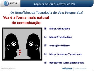 Captura de Dados através da Voz

          Os Benefícios da Tecnologia de Voz: Porque Voz?
      Voz é a forma mais natural
           de comunicação
                                                         Maior Acuracidade


                                                         Maior Produtividade


                                                         Produção Uniforme


                                                         Menor tempo de Treinamento


                                                         Redução de custos operacionais

© 2010, Vocollect, Inc. All rights reserved.
                                                                                           9
 