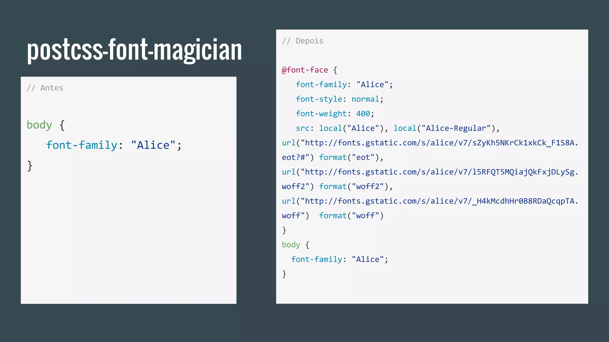 postcss-font-magician
// Antes
body {
font-family: "Alice";
}
// Depois
@font-face {
font-family: "Alice";
font-style: normal;
font-weight: 400;
src: local("Alice"), local("Alice-Regular"),
url("http://fonts.gstatic.com/s/alice/v7/sZyKh5NKrCk1xkCk_F1S8A.
eot?#") format("eot"),
url("http://fonts.gstatic.com/s/alice/v7/l5RFQT5MQiajQkFxjDLySg.
woff2") format("woff2"),
url("http://fonts.gstatic.com/s/alice/v7/_H4kMcdhHr0B8RDaQcqpTA.
woff") format("woff")
}
body {
font-family: "Alice";
}
 