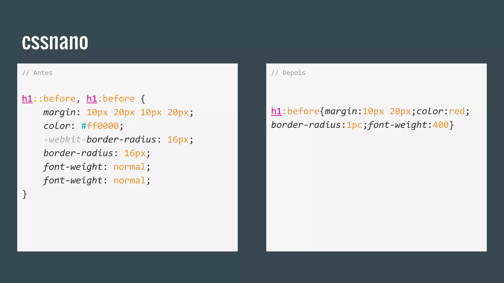 cssnano
// Antes
h1::before, h1:before {
margin: 10px 20px 10px 20px;
color: #ff0000;
-webkit-border-radius: 16px;
border-radius: 16px;
font-weight: normal;
font-weight: normal;
}
// Depois
h1:before{margin:10px 20px;color:red;
border-radius:1pc;font-weight:400}
 