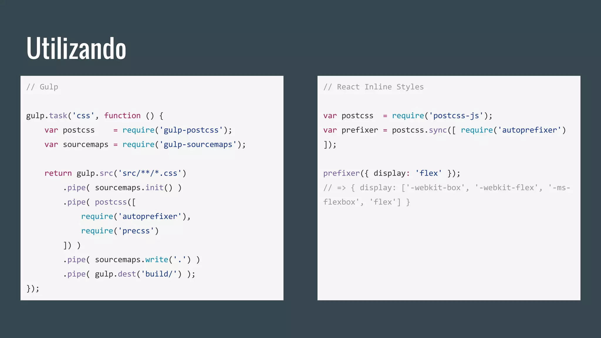 Utilizando
// Gulp
gulp.task('css', function () {
var postcss = require('gulp-postcss');
var sourcemaps = require('gulp-sourcemaps');
return gulp.src('src/**/*.css')
.pipe( sourcemaps.init() )
.pipe( postcss([
require('autoprefixer'),
require('precss')
]) )
.pipe( sourcemaps.write('.') )
.pipe( gulp.dest('build/') );
});
// React Inline Styles
var postcss = require('postcss-js');
var prefixer = postcss.sync([ require('autoprefixer')
]);
prefixer({ display: 'flex' });
// => { display: ['-webkit-box', '-webkit-flex', '-ms-
flexbox', 'flex'] }
 
