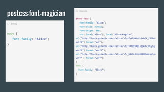 postcss-font-magician
// Antes
body {
font-family: "Alice";
}
// Depois
@font-face {
font-family: "Alice";
font-style: normal;
font-weight: 400;
src: local("Alice"), local("Alice-Regular"),
url("http://fonts.gstatic.com/s/alice/v7/sZyKh5NKrCk1xkCk_F1S8A.
eot?#") format("eot"),
url("http://fonts.gstatic.com/s/alice/v7/l5RFQT5MQiajQkFxjDLySg.
woff2") format("woff2"),
url("http://fonts.gstatic.com/s/alice/v7/_H4kMcdhHr0B8RDaQcqpTA.
woff") format("woff")
}
body {
font-family: "Alice";
}
 