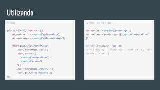 Utilizando
// Gulp
gulp.task('css', function () {
var postcss = require('gulp-postcss');
var sourcemaps = require('gulp-sourcemaps');
return gulp.src('src/**/*.css')
.pipe( sourcemaps.init() )
.pipe( postcss([
require('autoprefixer'),
require('precss')
]) )
.pipe( sourcemaps.write('.') )
.pipe( gulp.dest('build/') );
});
// React Inline Styles
var postcss = require('postcss-js');
var prefixer = postcss.sync([ require('autoprefixer')
]);
prefixer({ display: 'flex' });
// => { display: ['-webkit-box', '-webkit-flex', '-ms-
flexbox', 'flex'] }
 
