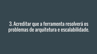 3. Acreditar que a ferramenta resolverá os
problemas de arquitetura e escalabilidade.
 