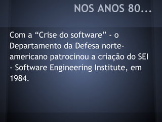 Com a “Crise do software” - o
Departamento da Defesa norte-
americano patrocinou a criação do SEI
- Software Engineering Institute, em
1984.
NOS ANOS 80...
 
