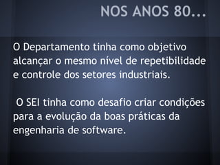 O Departamento tinha como objetivo
alcançar o mesmo nível de repetibilidade
e controle dos setores industriais.
O SEI tinha como desafio criar condições
para a evolução da boas práticas da
engenharia de software.
NOS ANOS 80...
 